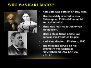 • Karl Marx was born on 5th May 1818.
• Marx is widely referred to as a
Philosopher, Political-Economist
and a Journalist.
• Marx was married to Jenny von
Westphalen.
• Marx`s close friend and fellow
scholar was Friedrich Engels.
• Karl Marx died on 14th March, 1883.
• The message carved on his
symmetry was written as
“WORKERS OF ALL LANDS,
UNITE”
WHO WAS KARL MARX?
 