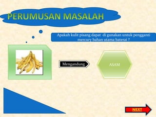 Mengandung ASAM
NEXT
Apakah kulit pisang dapat di gunakan untuk pengganti
mercury bahan utama baterai ?
 