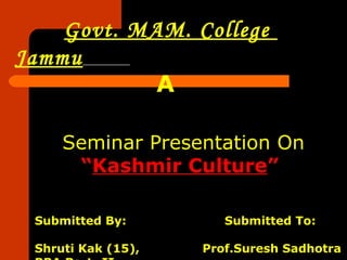 Govt. MAM. College
Jammu
            A

     Seminar Presentation On
      “Kashmir Culture”

 Submitted By:         Submitted To:

 Shruti Kak (15),   Prof.Suresh Sadhotra
 