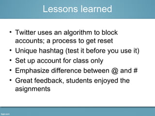 Lessons learned 
• Twitter uses an algorithm to block 
accounts; a process to get reset 
• Unique hashtag (test it before you use it) 
• Set up account for class only 
• Emphasize difference between @ and # 
• Great feedback, students enjoyed the 
asignments 
 