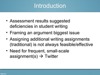 Introduction 
• Assessment results suggested 
deficiencies in student writing 
• Framing an argument biggest issue 
• Assigning additional writing assignments 
(traditional) is not always feasible/effective 
• Need for frequent, small-scale 
assignment(s)  Twitter 
 