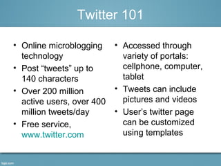 Twitter 101 
• Online microblogging 
technology 
• Post “tweets” up to 
140 characters 
• Over 200 million 
active users, over 400 
million tweets/day 
• Free service, 
www.twitter.com 
• Accessed through 
variety of portals: 
cellphone, computer, 
tablet 
• Tweets can include 
pictures and videos 
• User’s twitter page 
can be customized 
using templates 
 