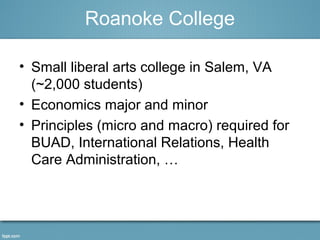 Roanoke College 
• Small liberal arts college in Salem, VA 
(~2,000 students) 
• Economics major and minor 
• Principles (micro and macro) required for 
BUAD, International Relations, Health 
Care Administration, … 
 