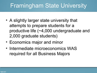 Framingham State University 
• A slightly larger state university that 
attempts to prepare students for a 
productive life (~4,000 undergraduate and 
2,000 graduate students) 
• Economics major and minor 
• Intermediate microeconomics WAS 
required for all Business Majors 
 