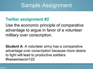 Sample Assignment 
Twitter assignment #2 
Use the economic principle of comparative 
advantage to argue in favor of a volunteer 
military over conscription. 
Student A: A volunteer army has a comparative 
advantage over conscription because more desire 
to fight will lead to productive soldiers 
#kassensecon122 
 