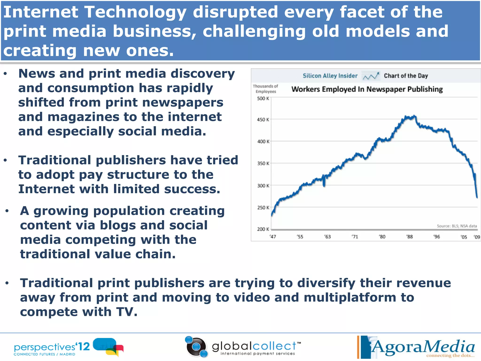 Internet Technology disrupted every facet of the
print media business, challenging old models and
creating new ones.
• News and print media discovery
  and consumption has rapidly
  shifted from print newspapers
  and magazines to the internet
  and especially social media.

• Traditional publishers have tried
  to adopt pay structure to the
  Internet with limited success.
• A growing population creating
  content via blogs and social
  media competing with the
  traditional value chain.

• Traditional print publishers are trying to diversify their revenue
  away from print and moving to video and multiplatform to
  compete with TV.
 