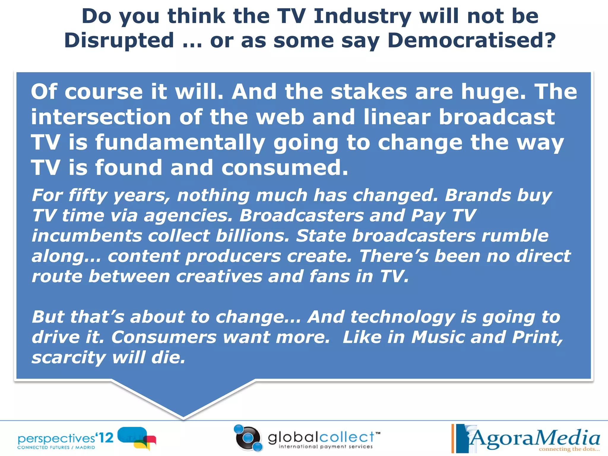 Do you think the TV Industry will not be
   Disrupted … or as some say Democratised?

Of course it will. And the stakes are huge. The
intersection of the web and linear broadcast
TV is fundamentally going to change the way
TV is found and consumed.
For fifty years, nothing much has changed. Brands buy
TV time via agencies. Broadcasters and Pay TV
incumbents collect billions. State broadcasters rumble
along… content producers create. There’s been no direct
route between creatives and fans in TV.

But that’s about to change… And technology is going to
drive it. Consumers want more. Like in Music and Print,
scarcity will die.
 
