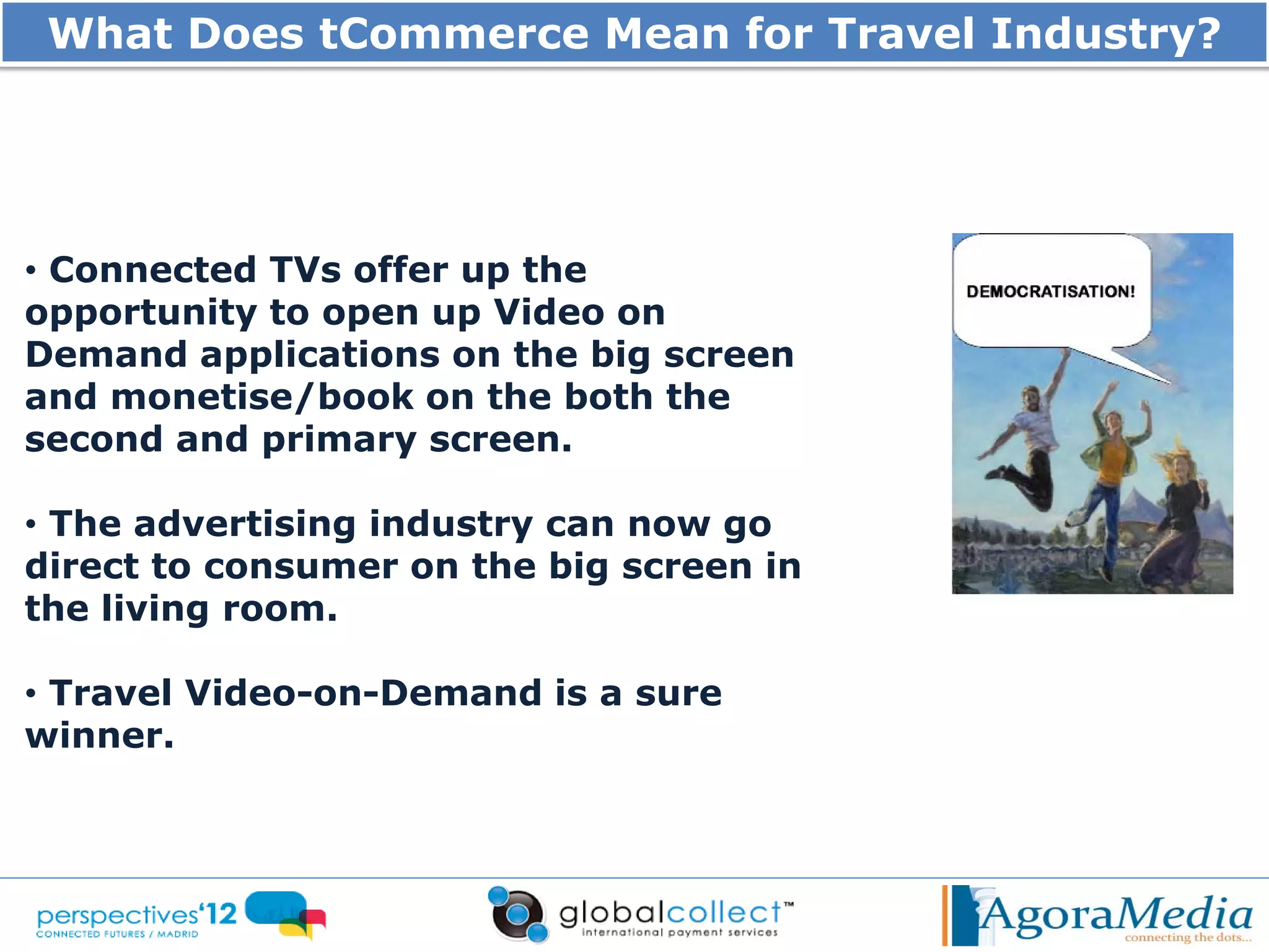 What Does tCommerce Mean for Travel Industry?




• Connected TVs offer up the
opportunity to open up Video on
Demand applications on the big screen
and monetise/book on the both the
second and primary screen.

• The advertising industry can now go
direct to consumer on the big screen in
the living room.

• Travel Video-on-Demand is a sure
winner.
 