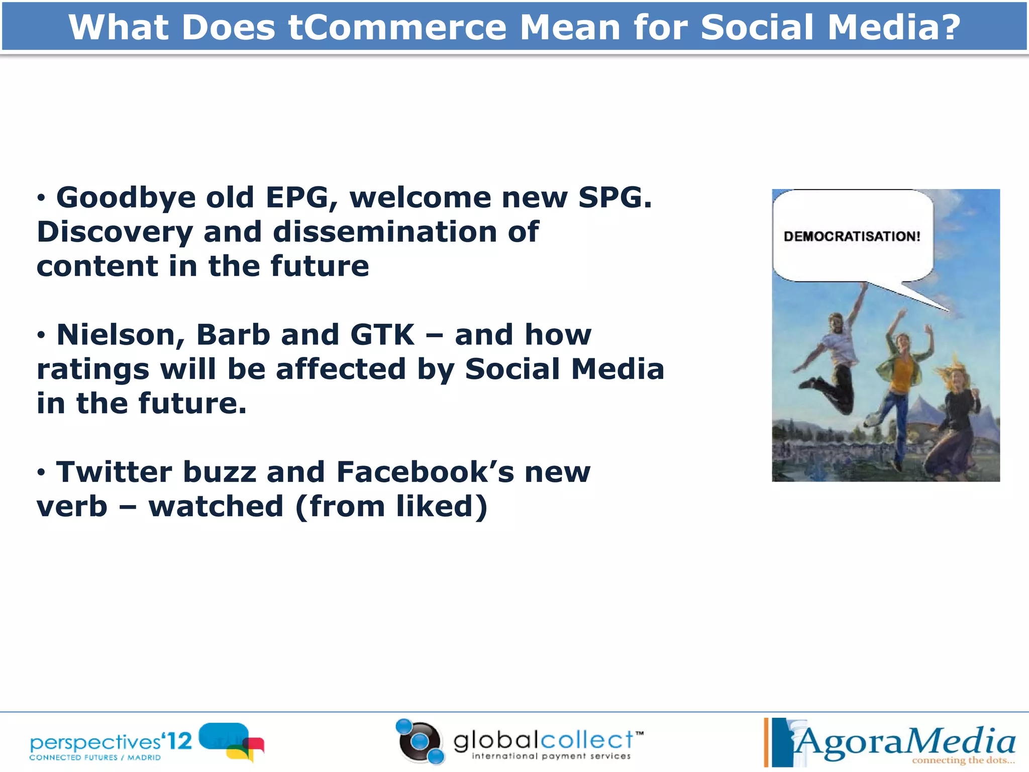 What Does tCommerce Mean for Social Media?



• Goodbye old EPG, welcome new SPG.
Discovery and dissemination of
content in the future

• Nielson, Barb and GTK – and how
ratings will be affected by Social Media
in the future.

• Twitter buzz and Facebook’s new
verb – watched (from liked)
 