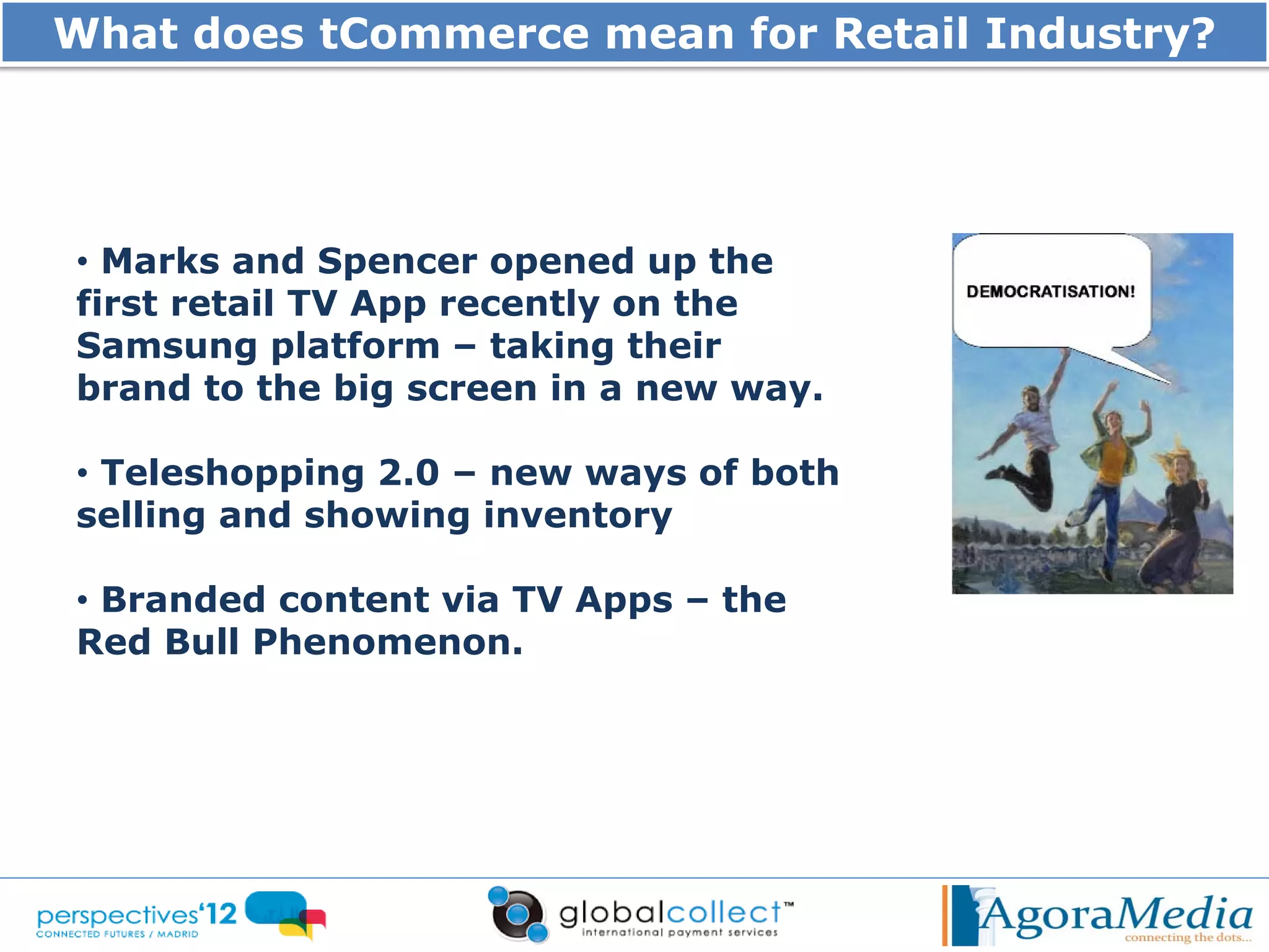 What does tCommerce mean for Retail Industry?




• Marks and Spencer opened up the
first retail TV App recently on the
Samsung platform – taking their
brand to the big screen in a new way.

• Teleshopping 2.0 – new ways of both
selling and showing inventory

• Branded content via TV Apps – the
Red Bull Phenomenon.
 