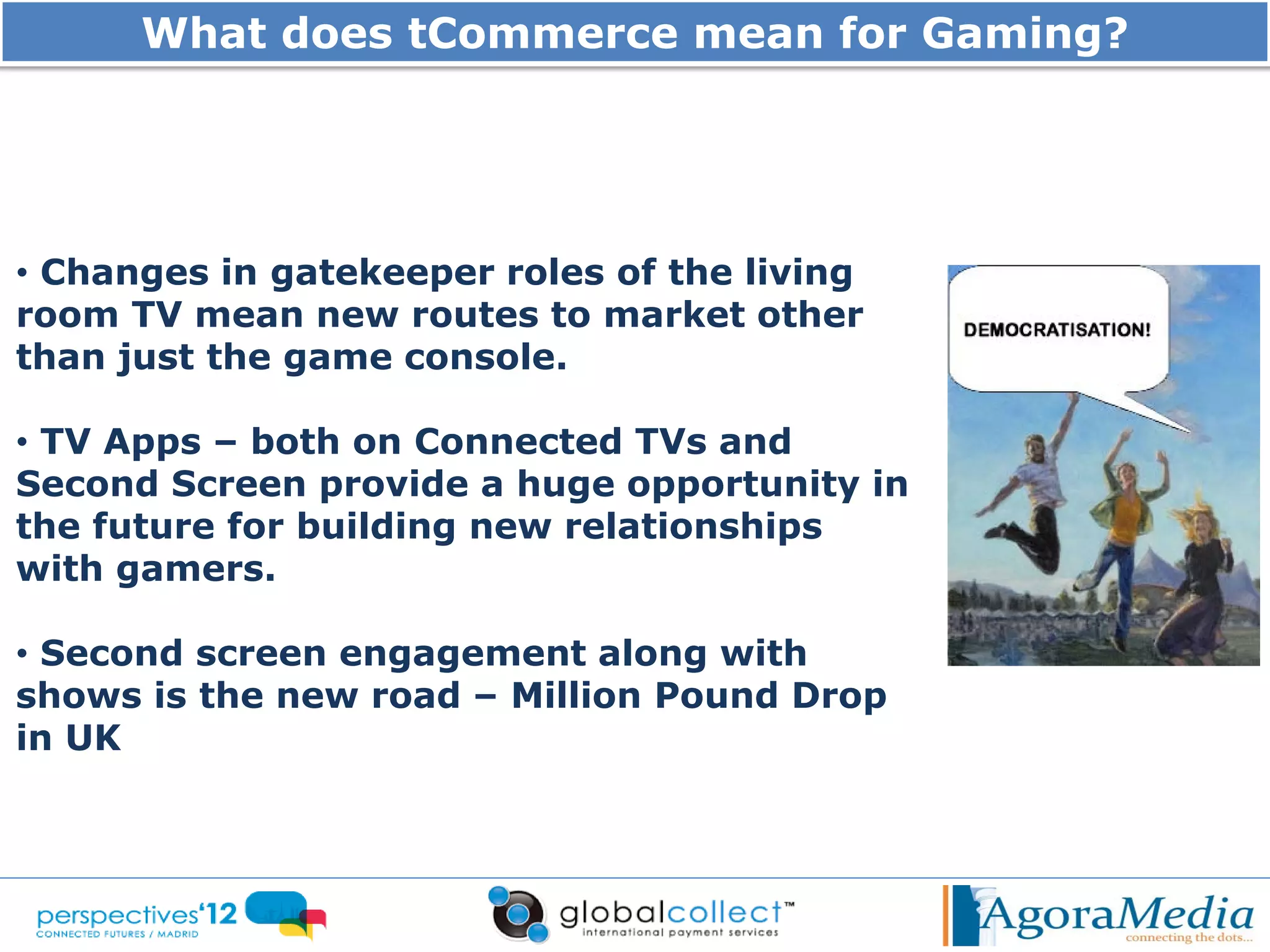 What does tCommerce mean for Gaming?




• Changes in gatekeeper roles of the living
room TV mean new routes to market other
than just the game console.

• TV Apps – both on Connected TVs and
Second Screen provide a huge opportunity in
the future for building new relationships
with gamers.

• Second screen engagement along with
shows is the new road – Million Pound Drop
in UK
 