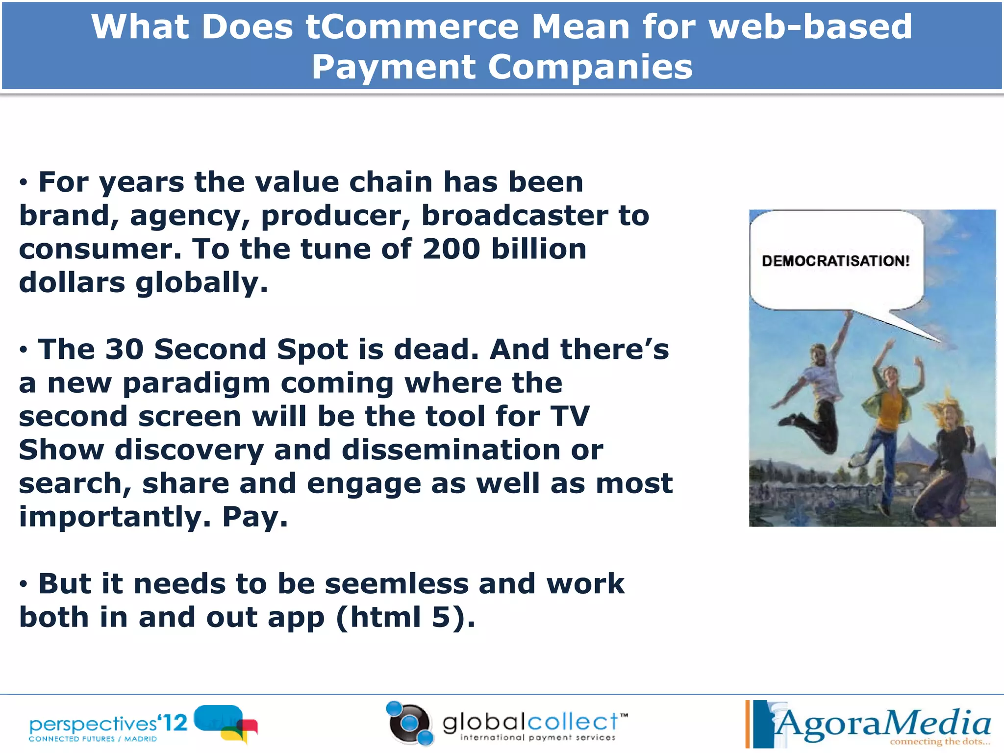 What Does tCommerce Mean for web-based
              Payment Companies


• For years the value chain has been
brand, agency, producer, broadcaster to
consumer. To the tune of 200 billion
dollars globally.

• The 30 Second Spot is dead. And there’s
a new paradigm coming where the
second screen will be the tool for TV
Show discovery and dissemination or
search, share and engage as well as most
importantly. Pay.

• But it needs to be seemless and work
both in and out app (html 5).
 