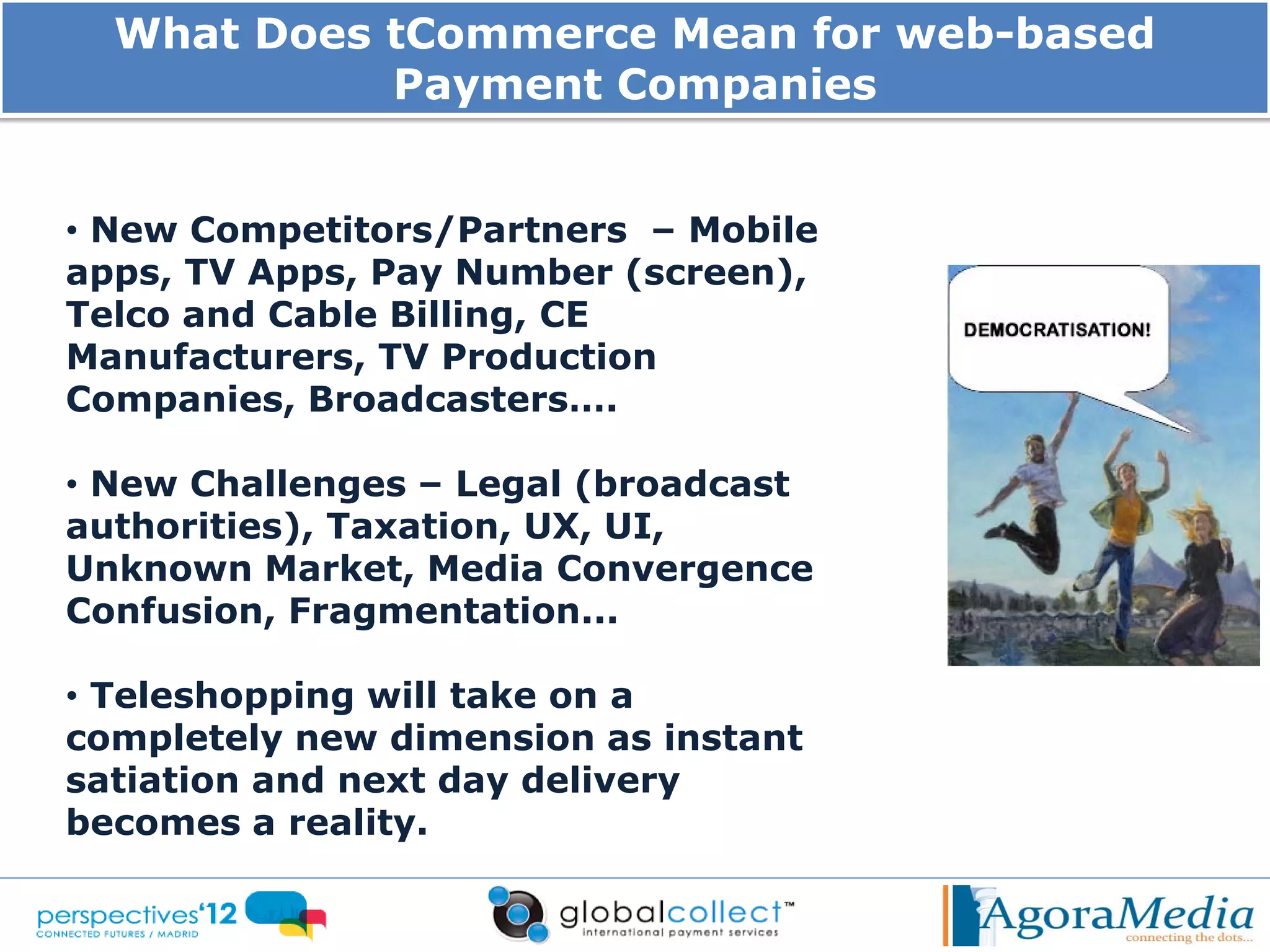 What Does tCommerce Mean for web-based
            Payment Companies


• New Competitors/Partners – Mobile
apps, TV Apps, Pay Number (screen),
Telco and Cable Billing, CE
Manufacturers, TV Production
Companies, Broadcasters….

• New Challenges – Legal (broadcast
authorities), Taxation, UX, UI,
Unknown Market, Media Convergence
Confusion, Fragmentation...

• Teleshopping will take on a
completely new dimension as instant
satiation and next day delivery
becomes a reality.
 
