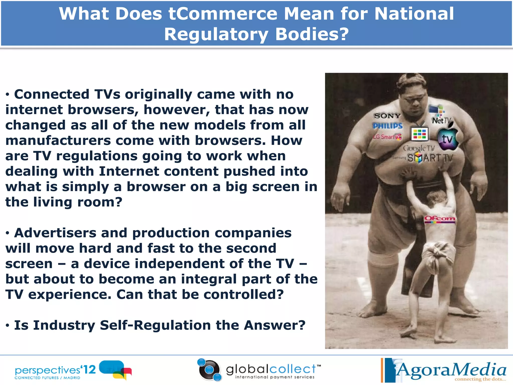 What Does tCommerce Mean for National
                Regulatory Bodies?


• Connected TVs originally came with no
internet browsers, however, that has now
changed as all of the new models from all
manufacturers come with browsers. How
are TV regulations going to work when
dealing with Internet content pushed into
what is simply a browser on a big screen in
the living room?

• Advertisers and production companies
will move hard and fast to the second
screen – a device independent of the TV –
but about to become an integral part of the
TV experience. Can that be controlled?

• Is Industry Self-Regulation the Answer?
 