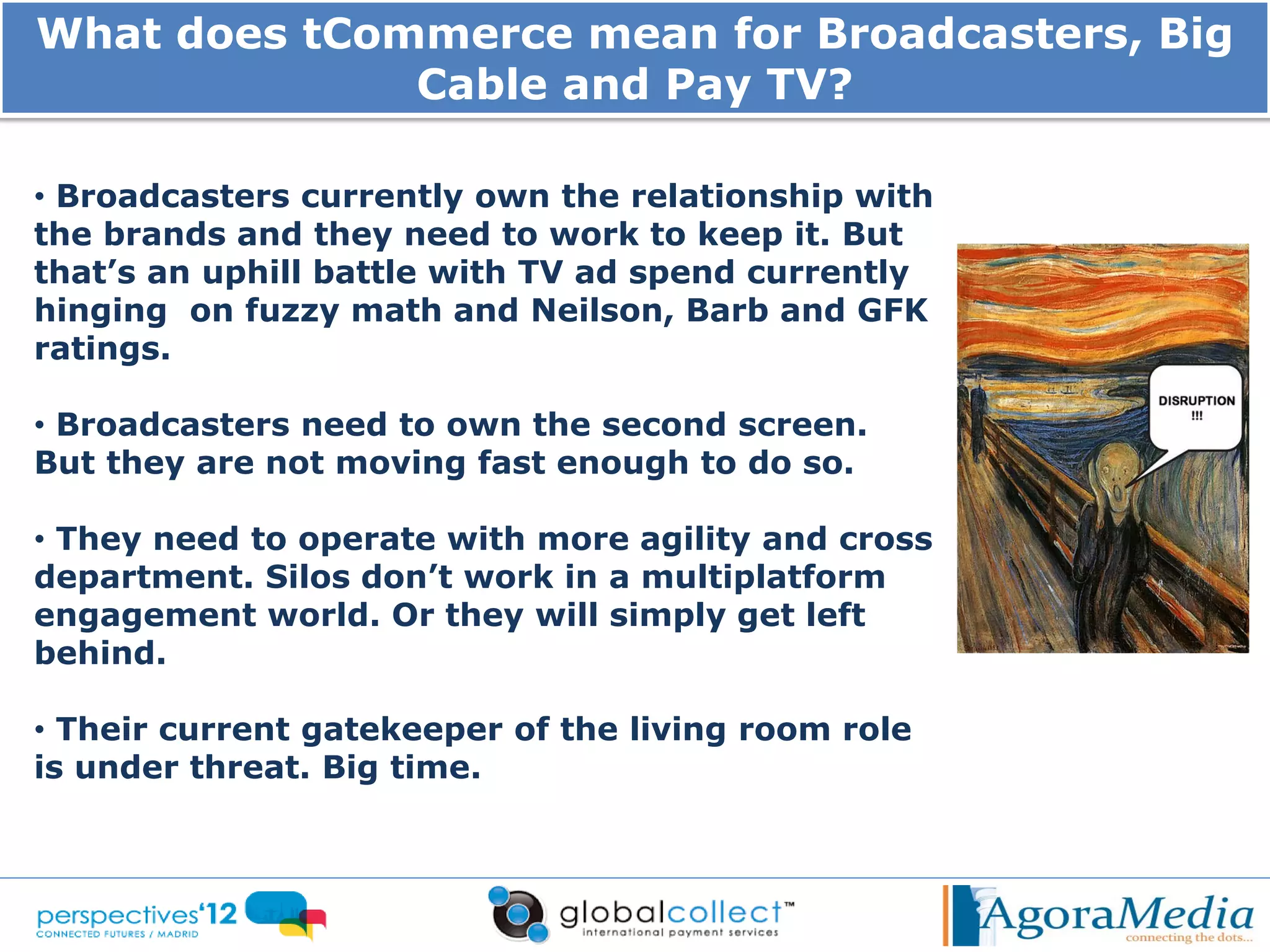 What does tCommerce mean for Broadcasters, Big
              Cable and Pay TV?

• Broadcasters currently own the relationship with
the brands and they need to work to keep it. But
that’s an uphill battle with TV ad spend currently
hinging on fuzzy math and Neilson, Barb and GFK
ratings.

• Broadcasters need to own the second screen.
But they are not moving fast enough to do so.

• They need to operate with more agility and cross
department. Silos don’t work in a multiplatform
engagement world. Or they will simply get left
behind.

• Their current gatekeeper of the living room role
is under threat. Big time.
 