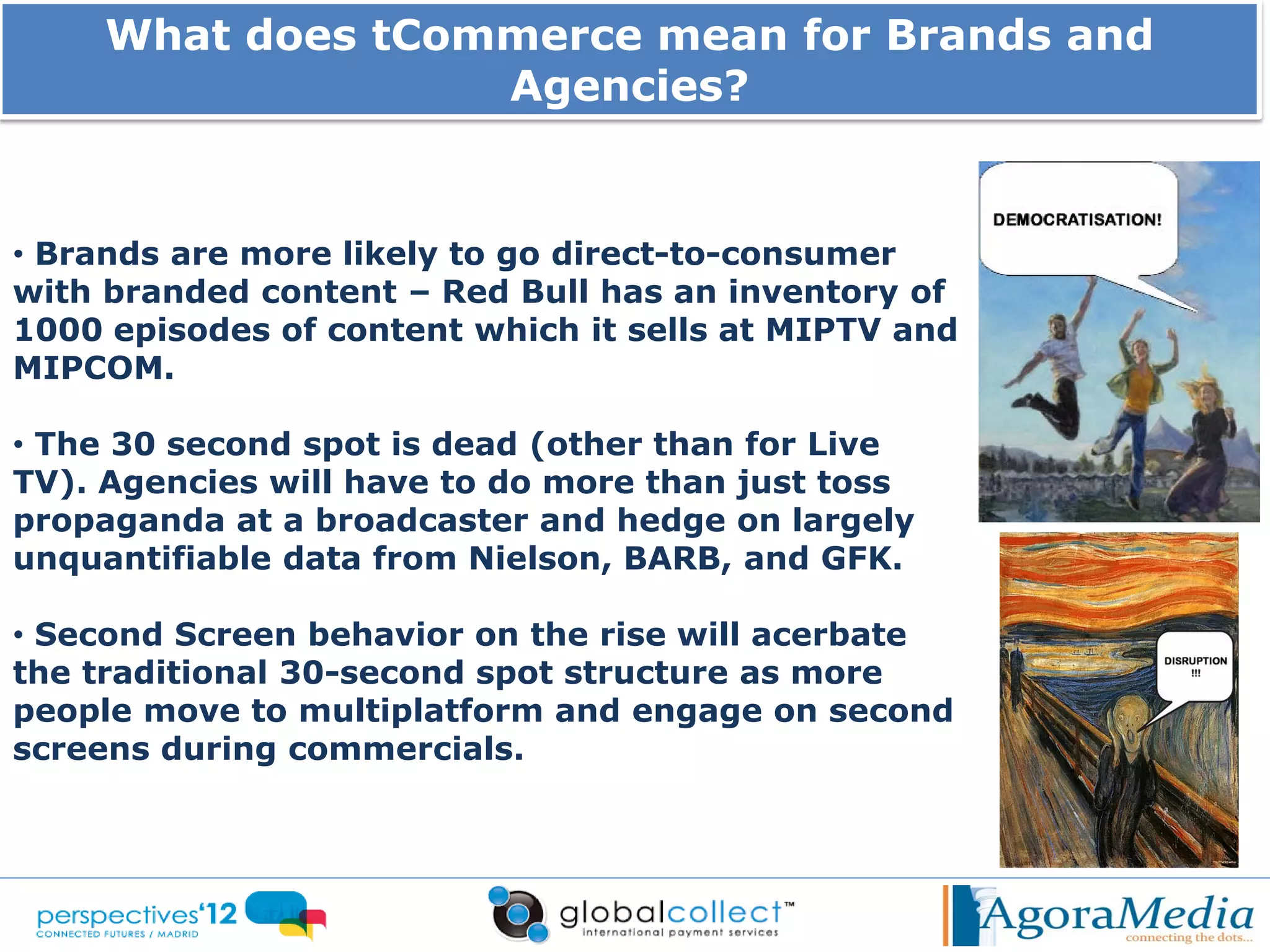 What does tCommerce mean for Brands and
                   Agencies?


• Brands are more likely to go direct-to-consumer
with branded content – Red Bull has an inventory of
1000 episodes of content which it sells at MIPTV and
MIPCOM.

• The 30 second spot is dead (other than for Live
TV). Agencies will have to do more than just toss
propaganda at a broadcaster and hedge on largely
unquantifiable data from Nielson, BARB, and GFK.

• Second Screen behavior on the rise will acerbate
the traditional 30-second spot structure as more
people move to multiplatform and engage on second
screens during commercials.
 