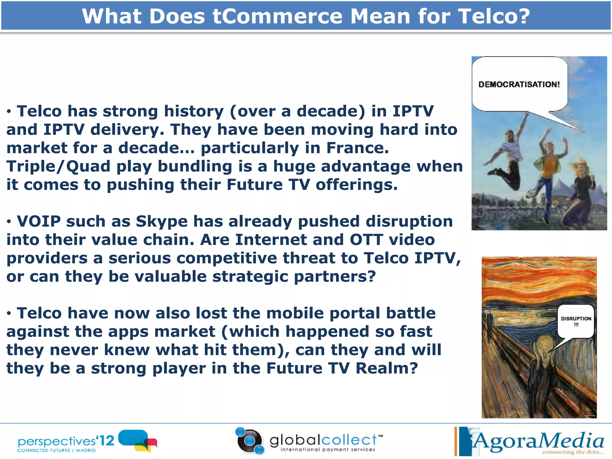 What Does tCommerce Mean for Telco?



• Telco has strong history (over a decade) in IPTV
and IPTV delivery. They have been moving hard into
market for a decade… particularly in France.
Triple/Quad play bundling is a huge advantage when
it comes to pushing their Future TV offerings.

• VOIP such as Skype has already pushed disruption
into their value chain. Are Internet and OTT video
providers a serious competitive threat to Telco IPTV,
or can they be valuable strategic partners?

• Telco have now also lost the mobile portal battle
against the apps market (which happened so fast
they never knew what hit them), can they and will
they be a strong player in the Future TV Realm?
 