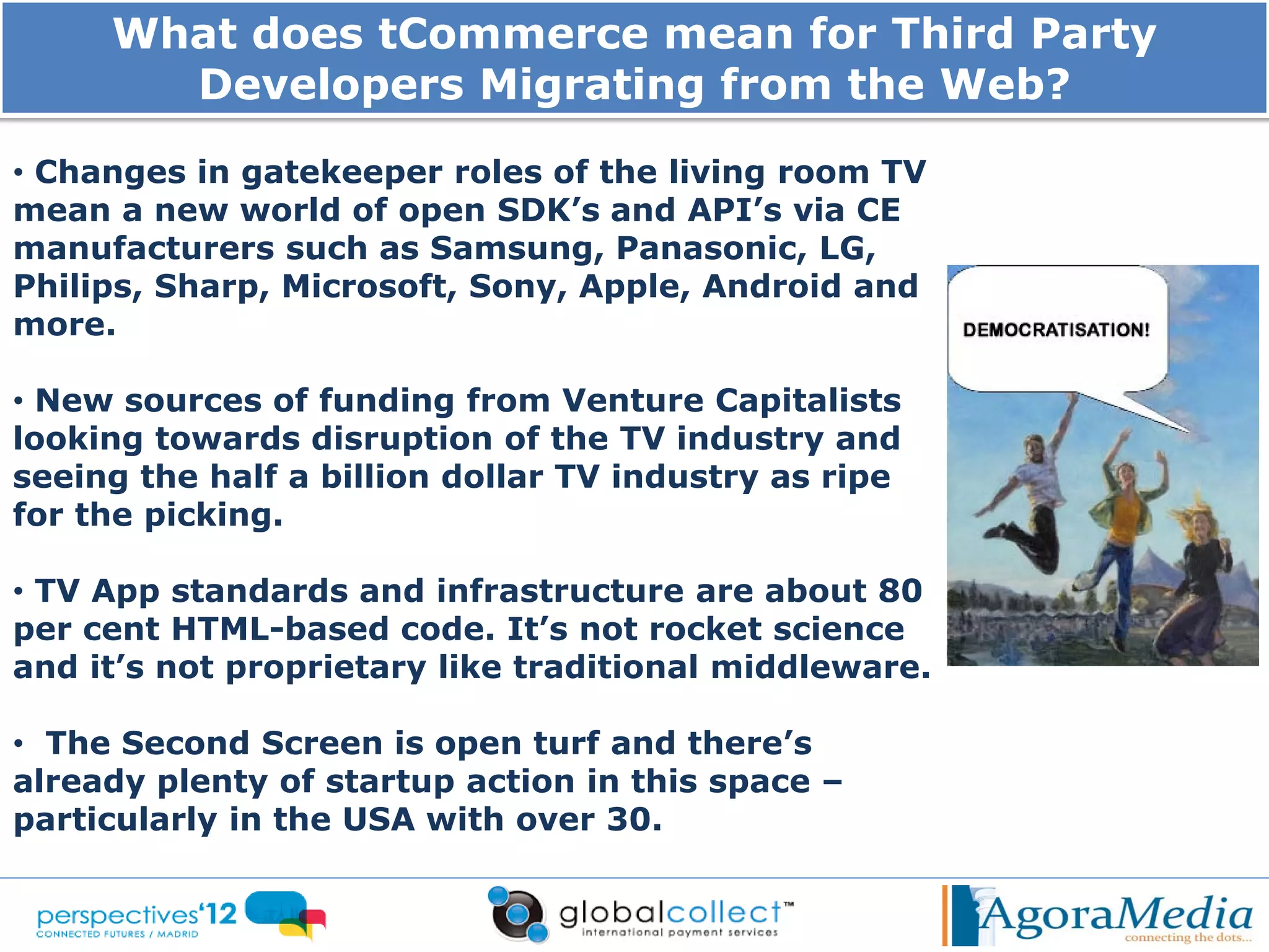What does tCommerce mean for Third Party
       Developers Migrating from the Web?
• Changes in gatekeeper roles of the living room TV
mean a new world of open SDK’s and API’s via CE
manufacturers such as Samsung, Panasonic, LG,
Philips, Sharp, Microsoft, Sony, Apple, Android and
more.

• New sources of funding from Venture Capitalists
looking towards disruption of the TV industry and
seeing the half a billion dollar TV industry as ripe
for the picking.

• TV App standards and infrastructure are about 80
per cent HTML-based code. It’s not rocket science
and it’s not proprietary like traditional middleware.

• The Second Screen is open turf and there’s
already plenty of startup action in this space –
particularly in the USA with over 30.
 