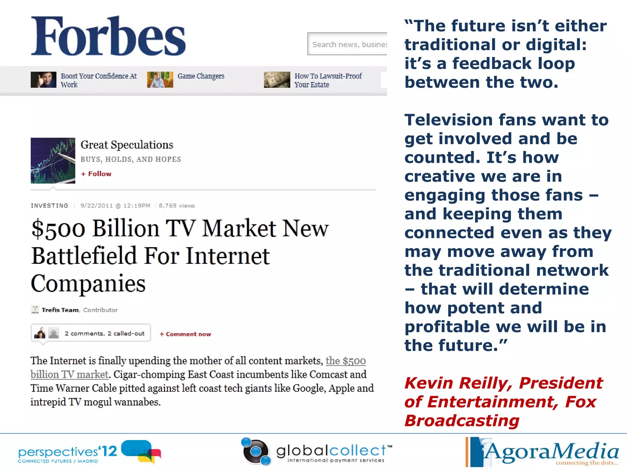 “The future isn’t either
traditional or digital:
it’s a feedback loop
between the two.

Television fans want to
get involved and be
counted. It’s how
creative we are in
engaging those fans –
and keeping them
connected even as they
may move away from
the traditional network
– that will determine
how potent and
profitable we will be in
the future.”

Kevin Reilly, President
of Entertainment, Fox
Broadcasting
 