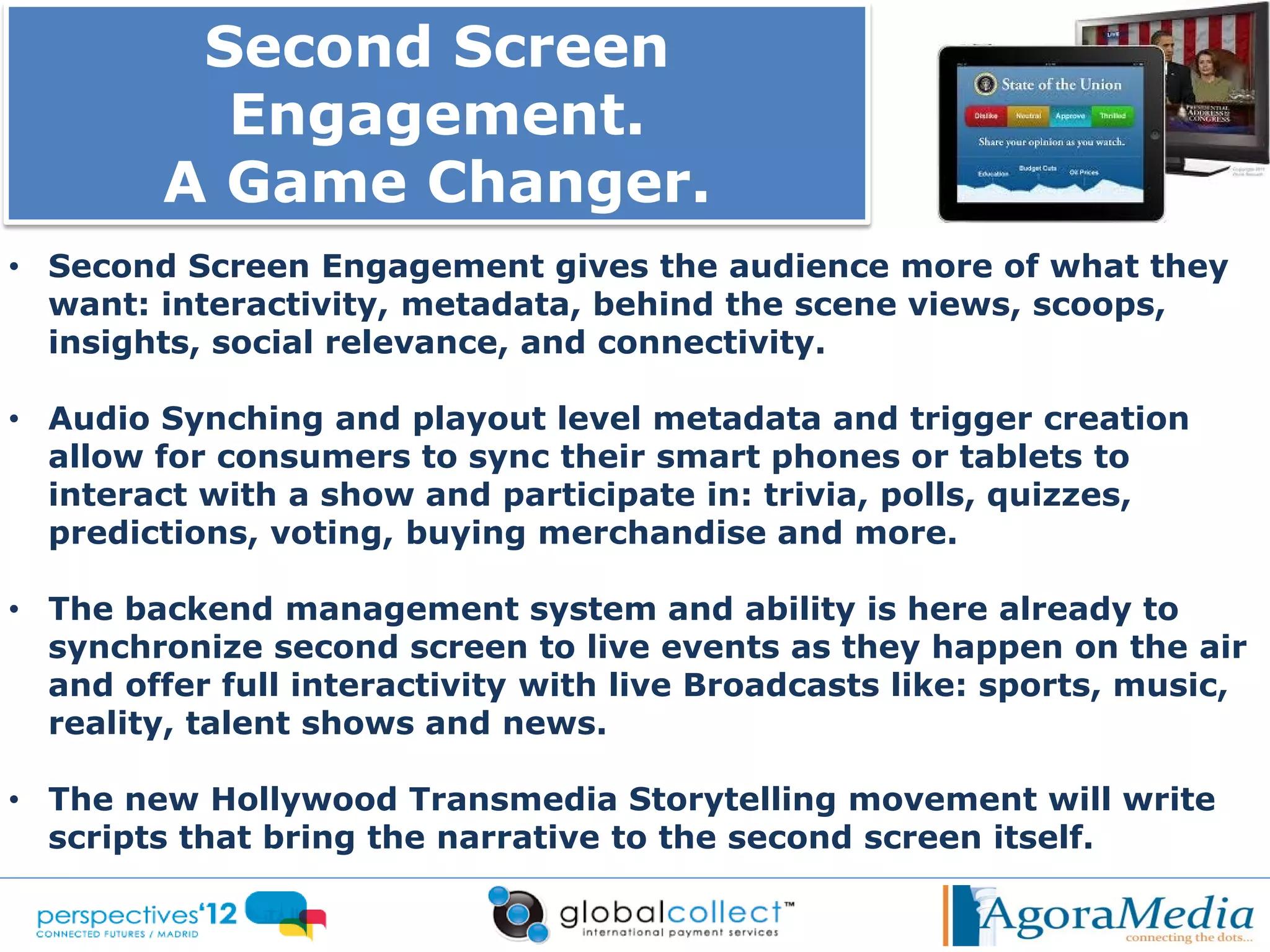 Second Screen
          Engagement.
        A Game Changer.
• Second Screen Engagement gives the audience more of what they
  want: interactivity, metadata, behind the scene views, scoops,
  insights, social relevance, and connectivity.

• Audio Synching and playout level metadata and trigger creation
  allow for consumers to sync their smart phones or tablets to
  interact with a show and participate in: trivia, polls, quizzes,
  predictions, voting, buying merchandise and more.

• The backend management system and ability is here already to
  synchronize second screen to live events as they happen on the air
  and offer full interactivity with live Broadcasts like: sports, music,
  reality, talent shows and news.

• The new Hollywood Transmedia Storytelling movement will write
  scripts that bring the narrative to the second screen itself.
 