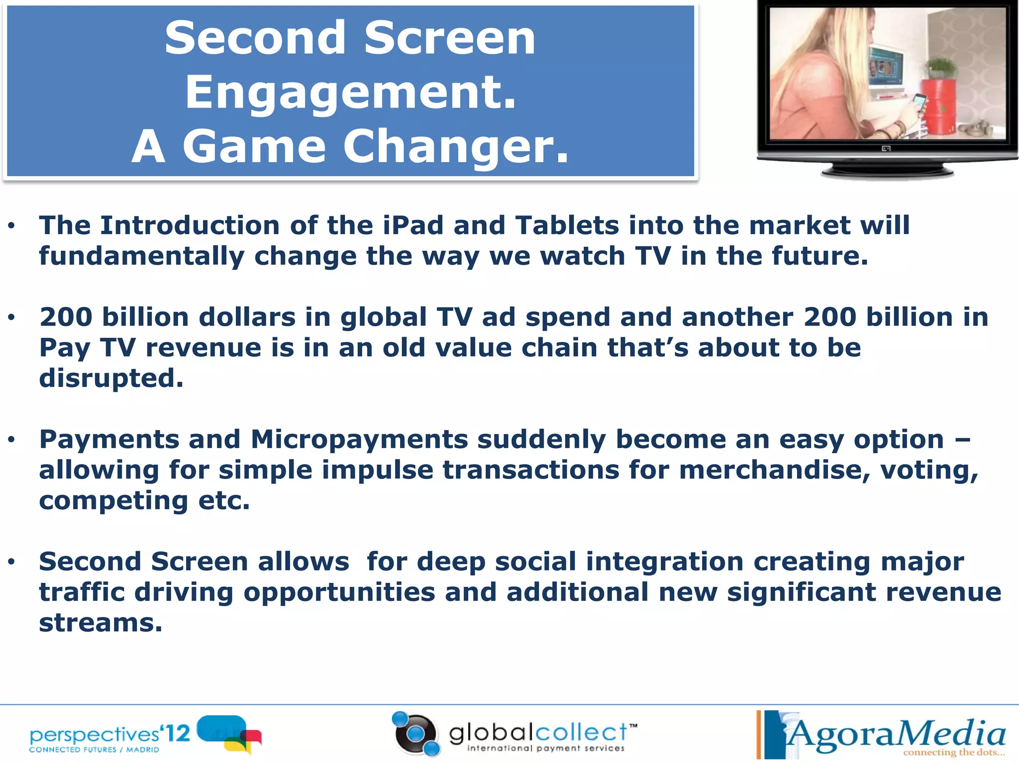 Second Screen
          Engagement.
        A Game Changer.
• The Introduction of the iPad and Tablets into the market will
  fundamentally change the way we watch TV in the future.

• 200 billion dollars in global TV ad spend and another 200 billion in
  Pay TV revenue is in an old value chain that’s about to be
  disrupted.

• Payments and Micropayments suddenly become an easy option –
  allowing for simple impulse transactions for merchandise, voting,
  competing etc.

• Second Screen allows for deep social integration creating major
  traffic driving opportunities and additional new significant revenue
  streams.
 