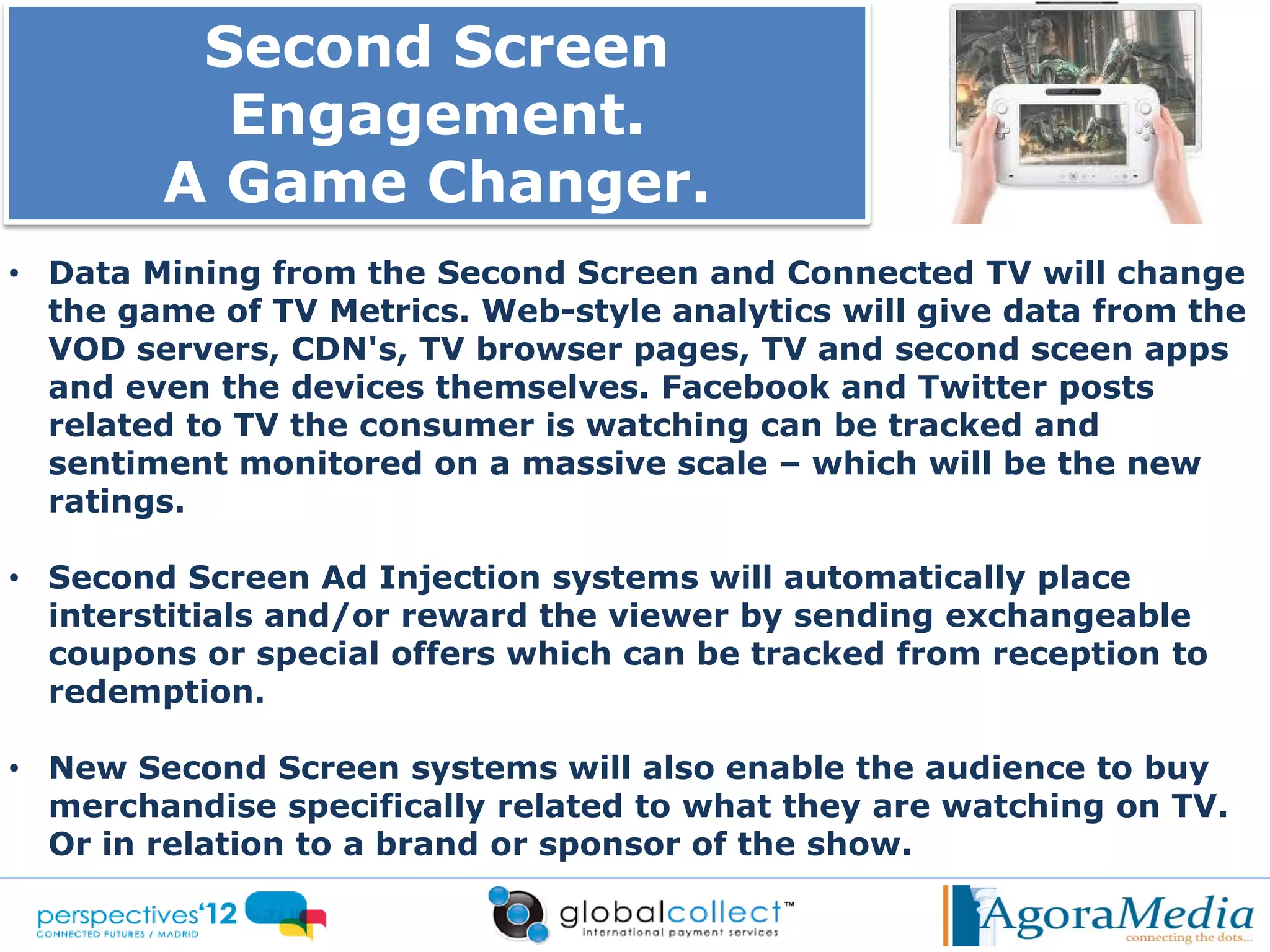 Second Screen
          Engagement.
        A Game Changer.
• Data Mining from the Second Screen and Connected TV will change
  the game of TV Metrics. Web-style analytics will give data from the
  VOD servers, CDN's, TV browser pages, TV and second sceen apps
  and even the devices themselves. Facebook and Twitter posts
  related to TV the consumer is watching can be tracked and
  sentiment monitored on a massive scale – which will be the new
  ratings.

• Second Screen Ad Injection systems will automatically place
  interstitials and/or reward the viewer by sending exchangeable
  coupons or special offers which can be tracked from reception to
  redemption.

• New Second Screen systems will also enable the audience to buy
  merchandise specifically related to what they are watching on TV.
  Or in relation to a brand or sponsor of the show.
 