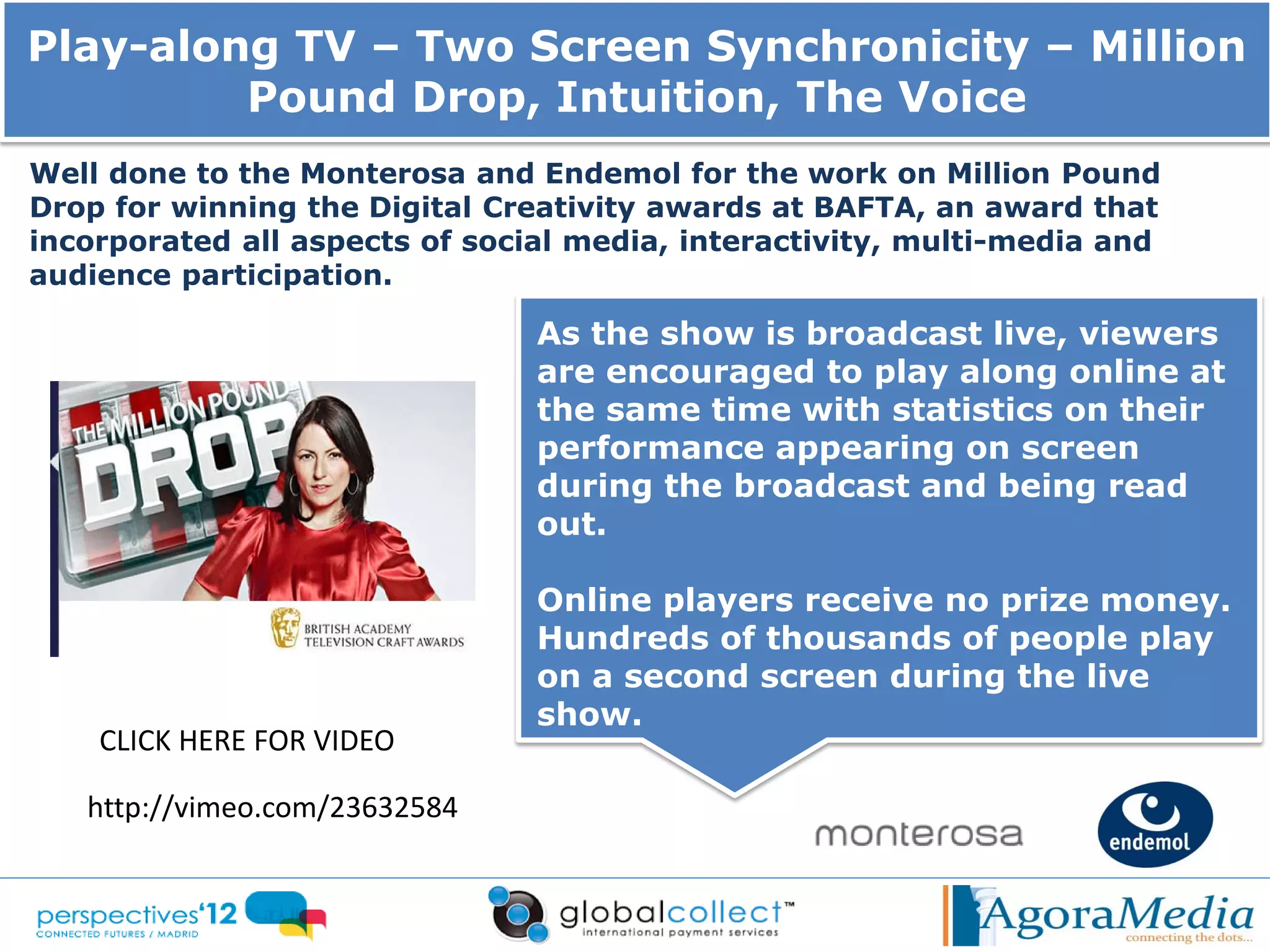Play-along TV – Two Screen Synchronicity – Million
         Pound Drop, Intuition, The Voice
Well done to the Monterosa and Endemol for the work on Million Pound
Drop for winning the Digital Creativity awards at BAFTA, an award that
incorporated all aspects of social media, interactivity, multi-media and
audience participation.

                                As the show is broadcast live, viewers
                                are encouraged to play along online at
                                the same time with statistics on their
                                performance appearing on screen
                                during the broadcast and being read
                                out.

                                Online players receive no prize money.
                                Hundreds of thousands of people play
                                on a second screen during the live
                                show.
    CLICK HERE FOR VIDEO

   http://vimeo.com/23632584
 