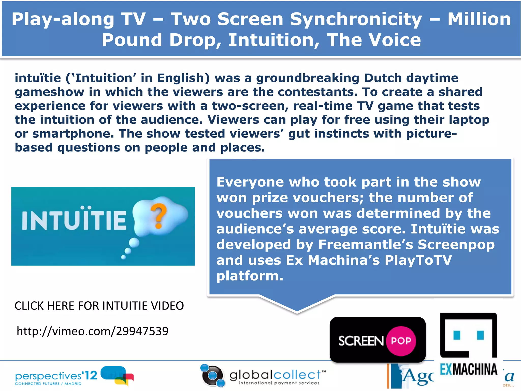 Play-along TV – Two Screen Synchronicity – Million
         Pound Drop, Intuition, The Voice

intuïtie (‘Intuition’ in English) was a groundbreaking Dutch daytime
gameshow in which the viewers are the contestants. To create a shared
experience for viewers with a two-screen, real-time TV game that tests
the intuition of the audience. Viewers can play for free using their laptop
or smartphone. The show tested viewers’ gut instincts with picture-
based questions on people and places.


                                Everyone who took part in the show
                                won prize vouchers; the number of
                                vouchers won was determined by the
                                audience’s average score. Intuïtie was
                                developed by Freemantle’s Screenpop
                                and uses Ex Machina’s PlayToTV
                                platform.

CLICK HERE FOR INTUITIE VIDEO
http://vimeo.com/29947539
 