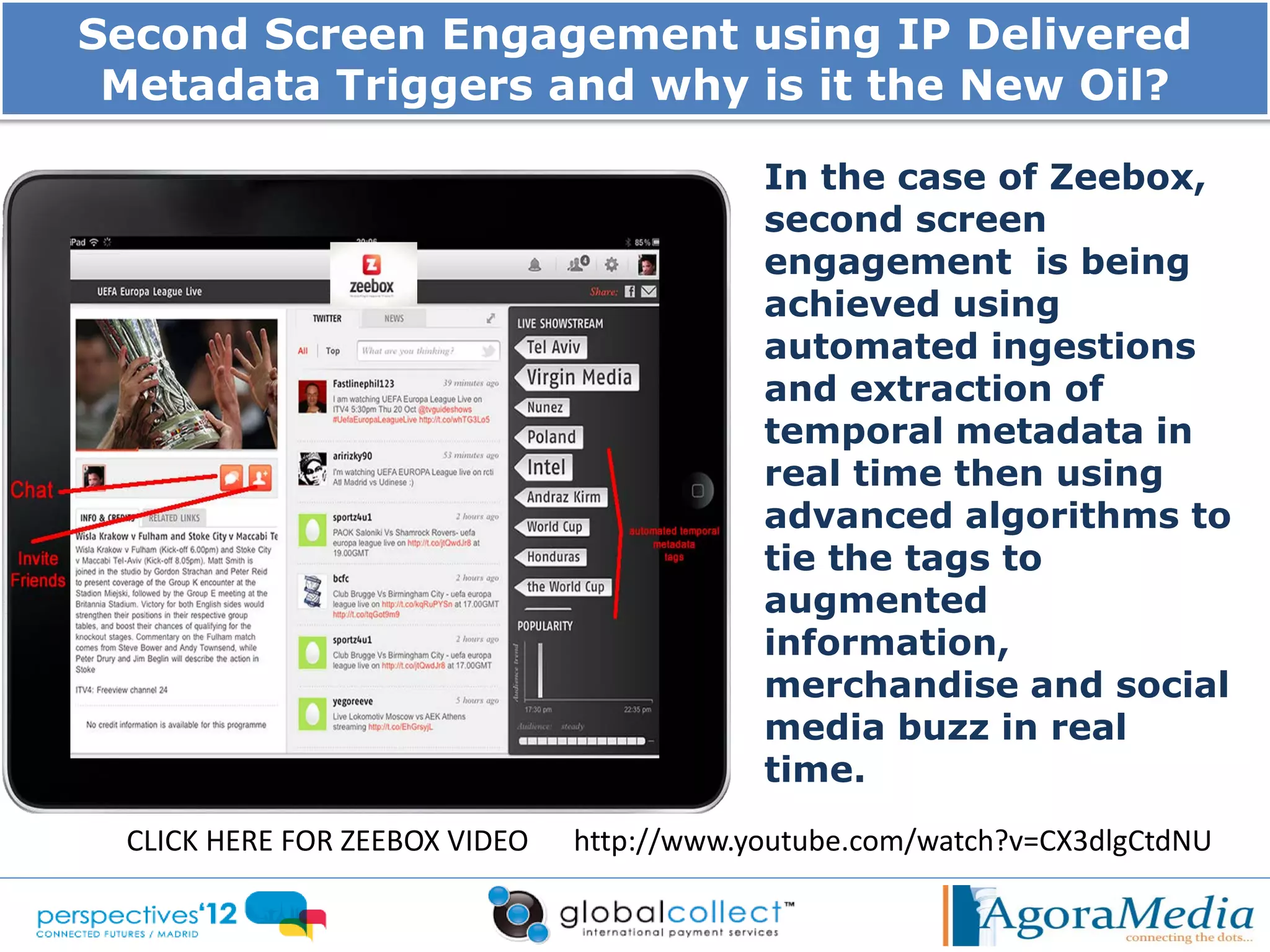 Second Screen Engagement using IP Delivered
 Metadata Triggers and why is it the New Oil?

                                           In the case of Zeebox,
                                           second screen
                                           engagement is being
                                           achieved using
                                           automated ingestions
                                           and extraction of
                                           temporal metadata in
                                           real time then using
                                           advanced algorithms to
                                           tie the tags to
                                           augmented
                                           information,
                                           merchandise and social
                                           media buzz in real
                                           time.
 CLICK HERE FOR ZEEBOX VIDEO   http://www.youtube.com/watch?v=CX3dlgCtdNU
 