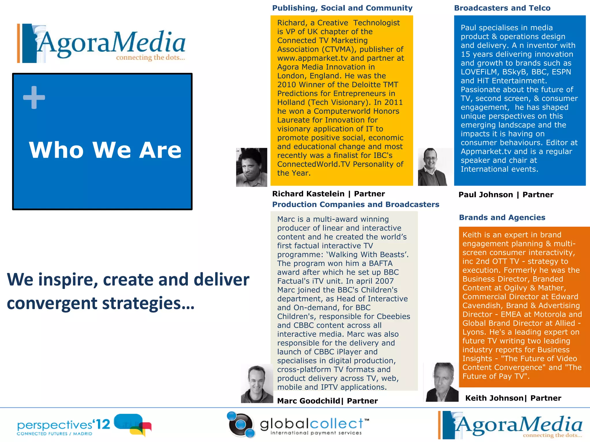 Publishing, Social and Community        Broadcasters and Telco

                                  Richard, a Creative Technologist
                                                                          Paul specialises in media
                                  is VP of UK chapter of the
                                                                          product & operations design
                                  Connected TV Marketing
                                                                          and delivery. A n inventor with
                                  Association (CTVMA), publisher of
                                                                          15 years delivering innovation
                                  www.appmarket.tv and partner at
                                                                          and growth to brands such as
                                  Agora Media Innovation in




 +
                                                                          LOVEFiLM, BSkyB, BBC, ESPN
                                  London, England. He was the
                                                                          and HiT Entertainment.
                                  2010 Winner of the Deloitte TMT
                                                                          Passionate about the future of
                                  Predictions for Entrepreneurs in
                                                                          TV, second screen, & consumer
                                  Holland (Tech Visionary). In 2011
                                                                          engagement, he has shaped
                                  he won a Computerworld Honors
                                                                          unique perspectives on this
                                  Laureate for Innovation for
                                                                          emerging landscape and the
                                  visionary application of IT to
                                                                          impacts it is having on
                                  promote positive social, economic

  Who We Are
                                                                          consumer behaviours. Editor at
                                  and educational change and most
                                                                          Appmarket.tv and is a regular
                                  recently was a finalist for IBC's
                                                                          speaker and chair at
                                  ConnectedWorld.TV Personality of
                                                                          International events.
                                  the Year.

                                 Richard Kastelein | Partner             Paul Johnson | Partner
                                 Production Companies and Broadcasters

                                  Marc is a multi-award winning           Brands and Agencies
                                  producer of linear and interactive
                                  content and he created the world’s      Keith is an expert in brand
                                  first factual interactive TV            engagement planning & multi-
                                  programme: ‘Walking With Beasts’.       screen consumer interactivity,
                                  The program won him a BAFTA             inc 2nd OTT TV - strategy to
                                                                          execution. Formerly he was the
We inspire, create and deliver
                                  award after which he set up BBC
                                  Factual's iTV unit. In april 2007       Business Director, Branded
                                  Marc joined the BBC's Children's        Content at Ogilvy & Mather,

convergent strategies…            department, as Head of Interactive
                                  and On-demand, for BBC
                                                                          Commercial Director at Edward
                                                                          Cavendish, Brand & Advertising
                                                                          Director - EMEA at Motorola and
                                  Children's, responsible for Cbeebies
                                  and CBBC content across all             Global Brand Director at Allied -
                                  interactive media. Marc was also        Lyons. He's a leading expert on
                                  responsible for the delivery and        future TV writing two leading
                                  launch of CBBC iPlayer and              industry reports for Business
                                  specialises in digital production,      Insights - "The Future of Video
                                  cross-platform TV formats and           Content Convergence" and "The
                                  product delivery across TV, web,        Future of Pay TV".
                                  mobile and IPTV applications.
                                  Marc Goodchild| Partner                  Keith Johnson| Partner
 
