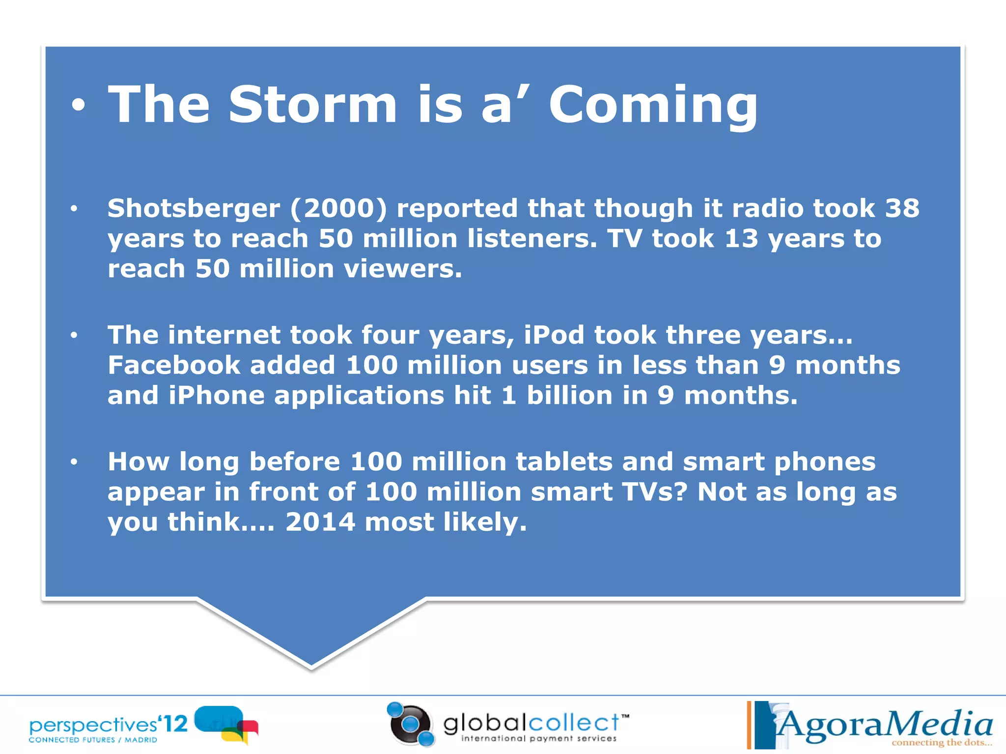 • The Storm is a’ Coming
•   Shotsberger (2000) reported that though it radio took 38
    years to reach 50 million listeners. TV took 13 years to
    reach 50 million viewers.

•   The internet took four years, iPod took three years…
    Facebook added 100 million users in less than 9 months
    and iPhone applications hit 1 billion in 9 months.

•   How long before 100 million tablets and smart phones
    appear in front of 100 million smart TVs? Not as long as
    you think…. 2014 most likely.
 