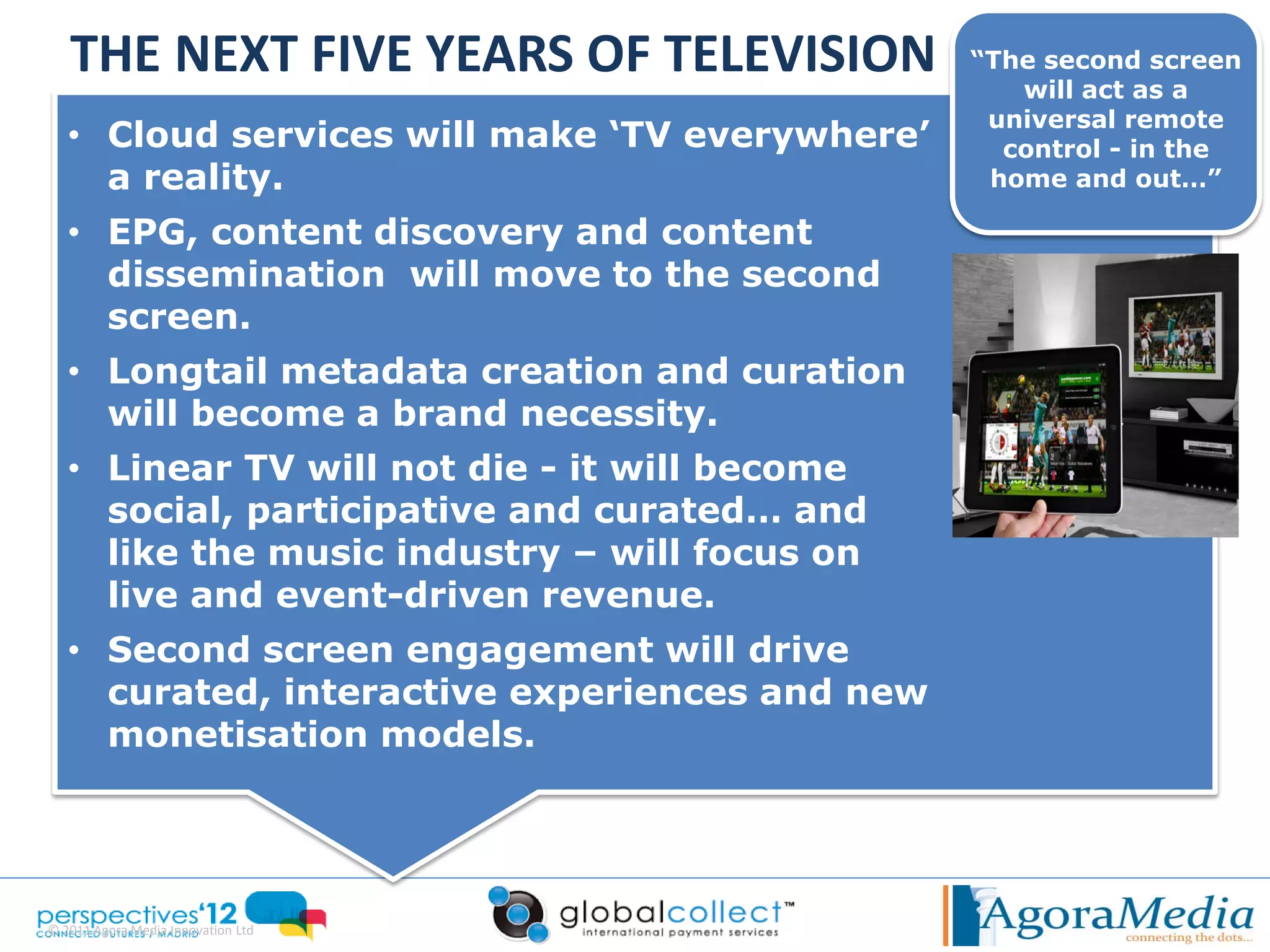 THE NEXT FIVE YEARS OF TELEVISION            “The second screen
                                                   will act as a
                                                 universal remote
   • Cloud services will make ‘TV everywhere’     control - in the
     a reality.                                  home and out…”

   • EPG, content discovery and content
     dissemination will move to the second
     screen.
   • Longtail metadata creation and curation
     will become a brand necessity.
   • Linear TV will not die - it will become
     social, participative and curated… and
     like the music industry – will focus on
     live and event-driven revenue.
   • Second screen engagement will drive
     curated, interactive experiences and new
     monetisation models.




© 2011 Agora Media Innovation Ltd
 