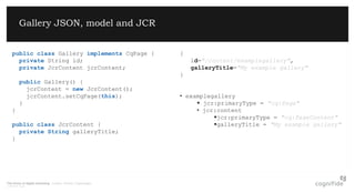 The future of digital marketing. London, Poland, Copenhagen.
© 08/07/2015 Page 3
Gallery JSON, model and JCR
public class Gallery implements CqPage {
private String id;
private JcrContent jcrContent;
public Gallery() {
jcrContent = new JcrContent();
jcrContent.setCqPage(this);
}
}
public class JcrContent {
private String galleryTitle;
}
{
id="/content/examplegallery",
galleryTitle="My example gallery"
}
• examplegallery
 jcr:primaryType = "cq:Page"
• jcr:content
jcr:primaryType = "cq:PageContent"
galleryTitle = "My example gallery"
 