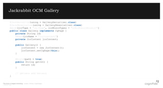 The future of digital marketing. London, Poland, Copenhagen.
© 08/07/2015 Page 5
Jackrabbit OCM Gallery
@JsonSerialize(using = GallerySerializer.class)
@JsonDeserialize(using = GalleryDeserializer.class)
@Node(jcrType = "cq:Page", jcrMixinTypes = "ocm:discriminator")
public class Gallery implements CqPage {
private String id;
@Bean(jcrName = "jcr:content")
private JcrContent jcrContent;
public Gallery() {
jcrContent = new JcrContent();
jcrContent.setCqPage(this);
}
@Field(path = true)
public String getId() {
return id;
}
// getters and setters
}
 