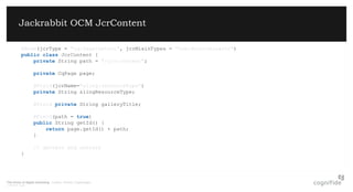 The future of digital marketing. London, Poland, Copenhagen.
© 08/07/2015 Page 6
Jackrabbit OCM JcrContent
@Node(jcrType = "cq:PageContent", jcrMixinTypes = "ocm:discriminator")
public class JcrContent {
private String path = "/jcr:content";
private CqPage page;
@Field(jcrName="sling:resourceType")
private String slingResourceType;
@Field private String galleryTitle;
@Field(path = true)
public String getId() {
return page.getId() + path;
}
// getters and setters
}
 