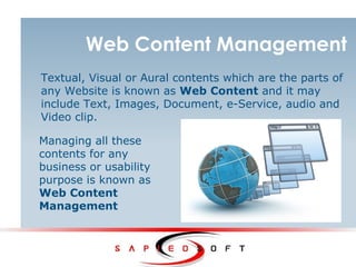 Web Content Management
Textual, Visual or Aural contents which are the parts of
any Website is known as Web Content and it may
include Text, Images, Document, e-Service, audio and
Video clip.
Managing all these
contents for any
business or usability
purpose is known as
Web Content
Management
 