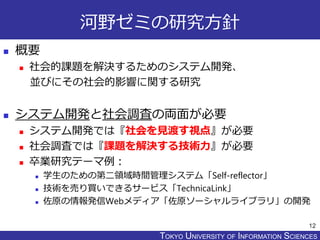 TOKYO JOHO UNIVERSITYTOKYO UNIVERSITY OF INFORMATION SCIENCES
河野ゼミの研究方針
 概要
 社会的課題を解決するためのシステム開発、
並びにその社会的影響に関する研究
 システム開発と社会調査の両面が必要
 システム開発では『社会を見渡す視点』が必要
 社会調査では『課題を解決する技術力』が必要
 卒業研究テーマ例：
 学生のための第二領域時間管理システム「Self-reflector」
 技術を売り買いできるサービス「TechnicaLink」
 佐原の情報発信Webメディア「佐原ソーシャルライブラリ」の開発
12
 
