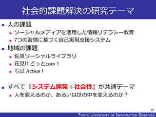 TOKYO JOHO UNIVERSITYTOKYO UNIVERSITY OF INFORMATION SCIENCES
社会的課題解決の研究テーマ
 人の課題
 ソーシャルメディアを活用した情報リテラシー教育
 7つの習慣に基づく自己実現支援システム
 地域の課題
 佐原ソーシャルライブラリ
 花見川どっとcom！
 ちば Active！
 すべて『システム開発＋社会性』が共通テーマ
 人を変えるのか、あるいは世の中を変えるのか？
18
 