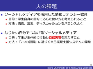 TOKYO JOHO UNIVERSITYTOKYO UNIVERSITY OF INFORMATION SCIENCES
人の課題
 ソーシャルメディアを活用した情報リテラシー教育
 目的：学生自身の目的に応じた使い方を考えられること
 方法：講義、演習、ディスカッションをバランスよく
 なりたい自分でつながるソーシャルメディア
 目的：学生が主体的に行動し自己実現を果たすこと
 方法：『7つの習慣』に基づく自己実現支援システムの開発
19
 