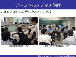 TOKYO JOHO UNIVERSITYTOKYO UNIVERSITY OF INFORMATION SCIENCES
ソーシャルメディア講座
 講座ではゼミの学生がSAとして活躍
20
高大連携授業 2014.7.31 教員免許状更新講習 2014.8.7
 
