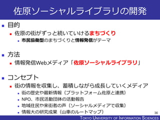 TOKYO JOHO UNIVERSITYTOKYO UNIVERSITY OF INFORMATION SCIENCES
佐原ソーシャルライブラリの開発
 目的
 佐原の街がずっと続いていけるまちづくり
 市民協働型のまちづくりと情報発信がテーマ
 方法
 情報発信Webメディア「佐原ソーシャルライブラリ」
 コンセプト
 街の情報を収集し、蓄積しながら成長していくメディア
 街の歴史や最新情報（プラットフォーム佐原と連携）
 NPO、市民活動団体の活動報告
 地域住民や来街者の声（ソーシャルメディアで収集）
 情報大の研究成果（山車のルートマップ） 36
 