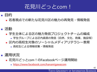 TOKYO JOHO UNIVERSITYTOKYO UNIVERSITY OF INFORMATION SCIENCES
花見川どっとcom！
 目的
 若者視点での新たな花見川区の魅力の再発見・情報発信
 活動
 学生主体による区の魅力発信プロジェクトチームの編成
 学生グループによる区内資源の発信（自然、文化、商業、施設等）
 区内の高校生対象のソーシャルメディアリテラシー教育
 高校生による情報収集・情報発信
 運用状況
 花見川どっとcom！のFacebookページ運用開始
 https://www.facebook.com/hanamigawacom
42
 