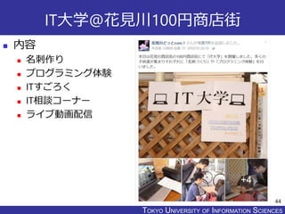 TOKYO JOHO UNIVERSITYTOKYO UNIVERSITY OF INFORMATION SCIENCES
IT大学@花見川100円商店街
 内容
 名刺作り
 プログラミング体験
 ITすごろく
 IT相談コーナー
 ライブ動画配信
44
 