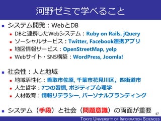 TOKYO JOHO UNIVERSITYTOKYO UNIVERSITY OF INFORMATION SCIENCES
河野ゼミで学べること
 システム開発：WebとDB
 DBと連携したWebシステム：Ruby on Rails, jQuery
 ソーシャルサービス：Twitter, Facebook連携アプリ
 地図情報サービス：OpenStreetMap, yelp
 Webサイト・SNS構築：WordPress, Joomla!
 社会性：人と地域
 地域活性化：香取市佐原, 千葉市花見川区，四街道市
 人生哲学：7つの習慣, ポジティブ心理学
 人材教育：情報リテラシー, パーソナルブランディング
 システム（手段）と社会（問題意識）の両面が重要 47
 