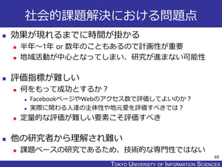 TOKYO JOHO UNIVERSITYTOKYO UNIVERSITY OF INFORMATION SCIENCES
社会的課題解決における問題点
 効果が現れるまでに時間が掛かる
 半年～1年 or 数年のこともあるので計画性が重要
 地域活動が中心となってしまい、研究が進まない可能性
 評価指標が難しい
 何をもって成功とするか？
 FacebookページやWebのアクセス数で評価してよいのか？
 実際に関わる人達の主体性や地元愛を評価すべきでは？
 定量的な評価が難しい要素こそ評価すべき
 他の研究者から理解され難い
 課題ベースの研究であるため、技術的な専門性ではない
48
 