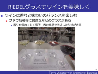 TOKYO JOHO UNIVERSITYTOKYO UNIVERSITY OF INFORMATION SCIENCES
RIEDELグラスでワインを美味しく
 ワインは香りと味わいのバランスを楽しむ
 ブドウ品種毎に最適な形状のグラスがある
 香りを留めておく場所、舌の味覚を考慮した形状が大事
5
 