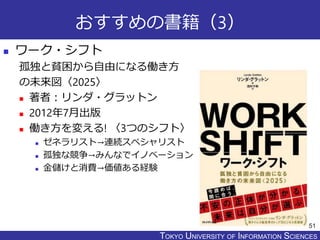 TOKYO JOHO UNIVERSITYTOKYO UNIVERSITY OF INFORMATION SCIENCES
おすすめの書籍（3）
 ワーク・シフト
孤独と貧困から自由になる働き方
の未来図〈2025〉
 著者：リンダ・グラットン
 2012年7月出版
 働き方を変える! 〈3つのシフト〉
 ゼネラリスト→連続スペシャリスト
 孤独な競争→みんなでイノベーション
 金儲けと消費→価値ある経験
51
 