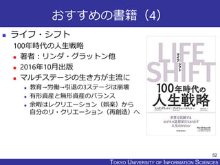 TOKYO JOHO UNIVERSITYTOKYO UNIVERSITY OF INFORMATION SCIENCES
おすすめの書籍（4）
 ライフ・シフト
100年時代の人生戦略
 著者：リンダ・グラットン他
 2016年10月出版
 マルチステージの生き方が主流に
 教育→労働→引退の3ステージは崩壊
 有形資産と無形資産のバランス
 余暇はレクリエーション（娯楽）から
自分のリ・クリエーション（再創造）へ
52
 