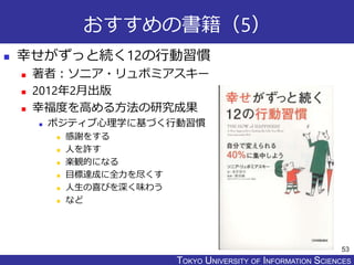 TOKYO JOHO UNIVERSITYTOKYO UNIVERSITY OF INFORMATION SCIENCES
おすすめの書籍（5）
 幸せがずっと続く12の行動習慣
 著者：ソニア・リュボミアスキー
 2012年2月出版
 幸福度を高める方法の研究成果
 ポジティブ心理学に基づく行動習慣
 感謝をする
 人を許す
 楽観的になる
 目標達成に全力を尽くす
 人生の喜びを深く味わう
 など
53
 