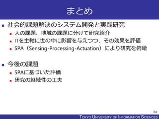 TOKYO JOHO UNIVERSITYTOKYO UNIVERSITY OF INFORMATION SCIENCES
まとめ
 社会的課題解決のシステム開発と実践研究
 人の課題、地域の課題に分けて研究紹介
 ITを主軸に世の中に影響を与えつつ、その効果を評価
 SPA（Sensing-Processing-Actuation）により研究を俯瞰
 今後の課題
 SPAに基づいた評価
 研究の継続性の工夫
54
 